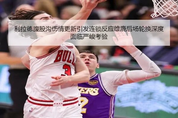 利拉德腹股沟伤情更新引发连锁反应雄鹿后场轮换深度面临严峻考验