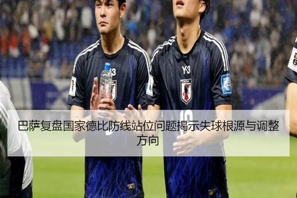 巴萨复盘国家德比防线站位问题揭示失球根源与调整方向