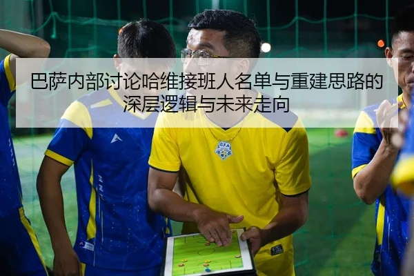 巴萨内部讨论哈维接班人名单与重建思路的深层逻辑与未来走向