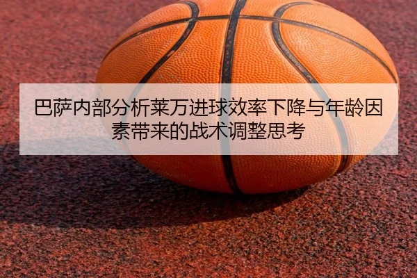 巴萨内部分析莱万进球效率下降与年龄因素带来的战术调整思考