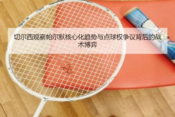 切尔西观察帕尔默核心化趋势与点球权争议背后的战术博弈