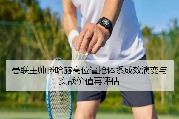 曼联主帅滕哈赫高位逼抢体系成效演变与实战价值再评估
