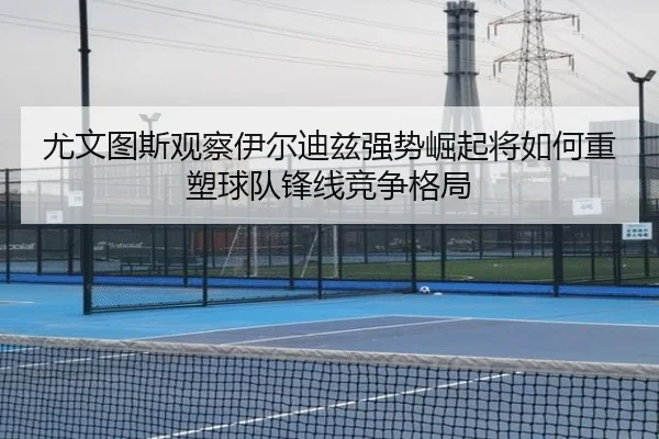 尤文图斯观察伊尔迪兹强势崛起将如何重塑球队锋线竞争格局