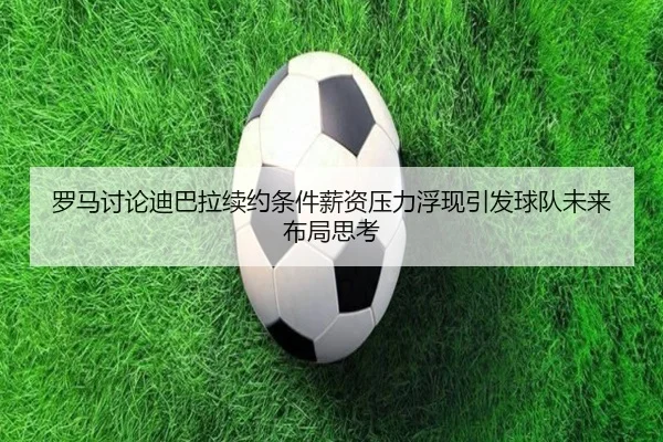 罗马讨论迪巴拉续约条件薪资压力浮现引发球队未来布局思考