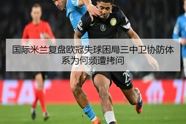 国际米兰复盘欧冠失球困局三中卫协防体系为何频遭拷问