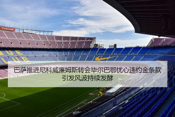 巴萨推进尼科威廉姆斯转会毕尔巴鄂忧心违约金条款引发风波持续发酵